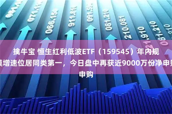擒牛宝 恒生红利低波ETF（159545）年内规模增速位居同类第一，今日盘中再获近9000万份净申购
