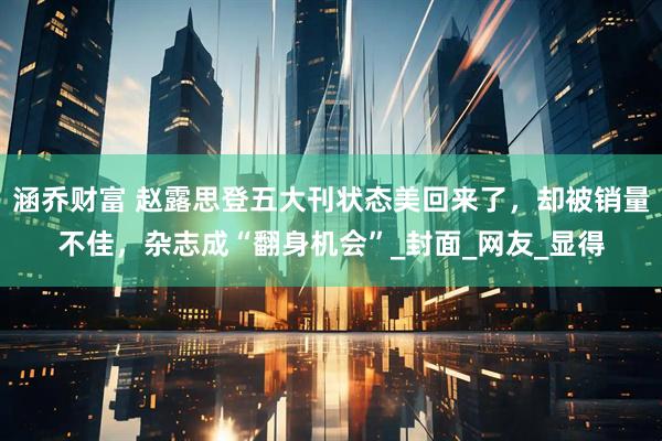 涵乔财富 赵露思登五大刊状态美回来了，却被销量不佳，杂志成“翻身机会”_封面_网友_显得