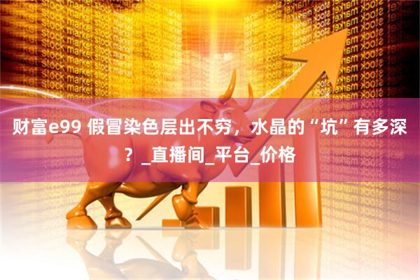 财富e99 假冒染色层出不穷，水晶的“坑”有多深？_直播间_平台_价格
