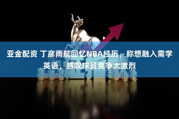 亚金配资 丁彦雨航回忆NBA经历，称想融入需学英语，感叹球员竞争太激烈
