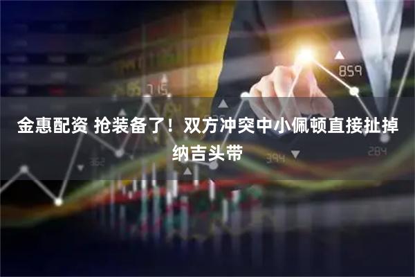 金惠配资 抢装备了！双方冲突中小佩顿直接扯掉纳吉头带
