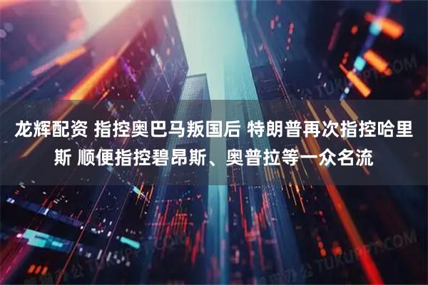 龙辉配资 指控奥巴马叛国后 特朗普再次指控哈里斯 顺便指控碧昂斯、奥普拉等一众名流