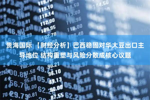 贵海国际 【财经分析】巴西稳固对华大豆出口主导地位 结构重塑与风险分散成核心议题