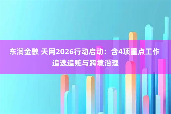 东润金融 天网2026行动启动：含4项重点工作 追逃追赃与跨境治理