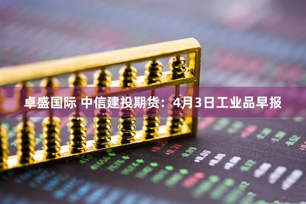 卓盛国际 中信建投期货：4月3日工业品早报