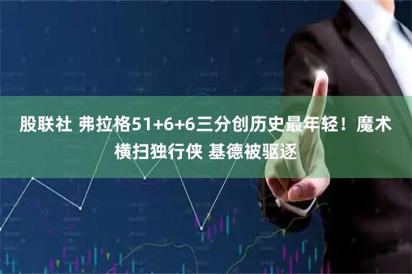 股联社 弗拉格51+6+6三分创历史最年轻！魔术横扫独行侠 基德被驱逐