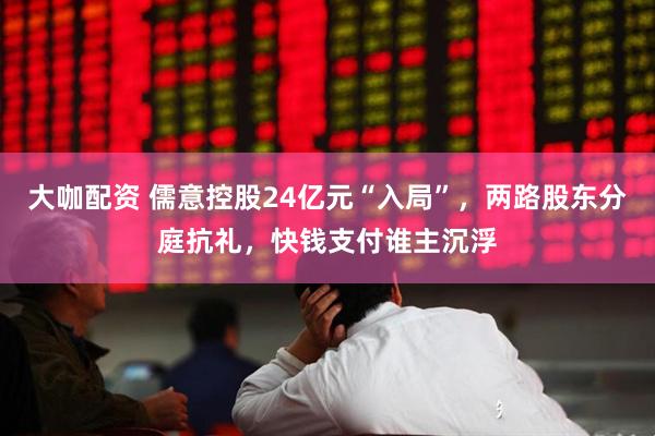 大咖配资 儒意控股24亿元“入局”，两路股东分庭抗礼，快钱支付谁主沉浮