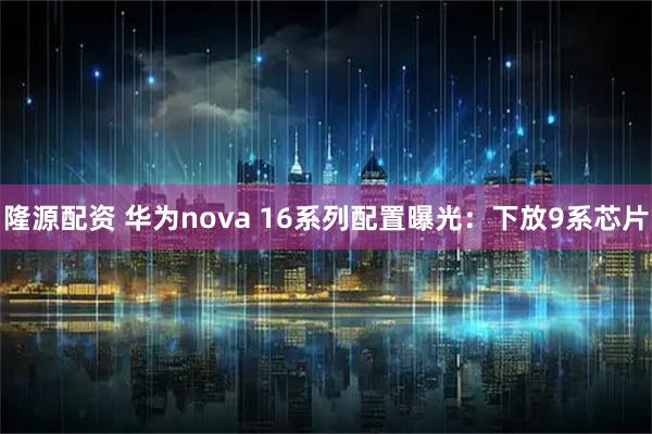 隆源配资 华为nova 16系列配置曝光：下放9系芯片