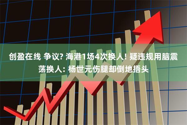 创盈在线 争议? 海港1场4次换人! 疑违规用脑震荡换人: 杨世元伤腿却倒地捂头