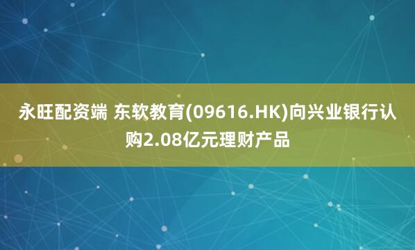 永旺配资端 东软教育(09616.HK)向兴业银行认购2.08亿元理财产品