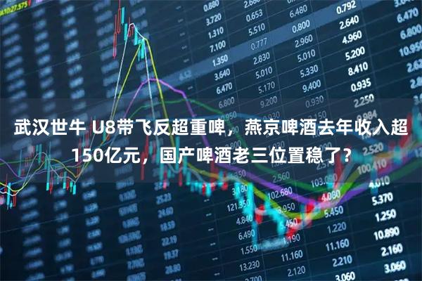 武汉世牛 U8带飞反超重啤，燕京啤酒去年收入超150亿元，国产啤酒老三位置稳了？