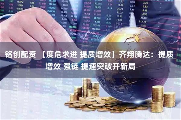 铭创配资 【度危求进 提质增效】齐翔腾达：提质 增效 强链 提速突破开新局